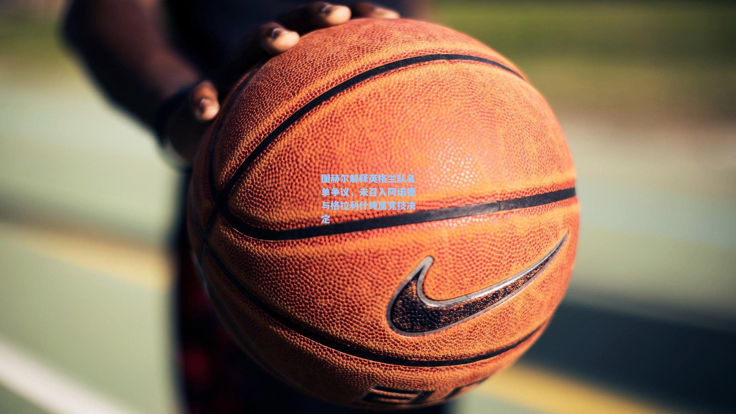 图赫尔解释英格兰队名单争议，未召入阿诺德与格拉利什纯属竞技决定