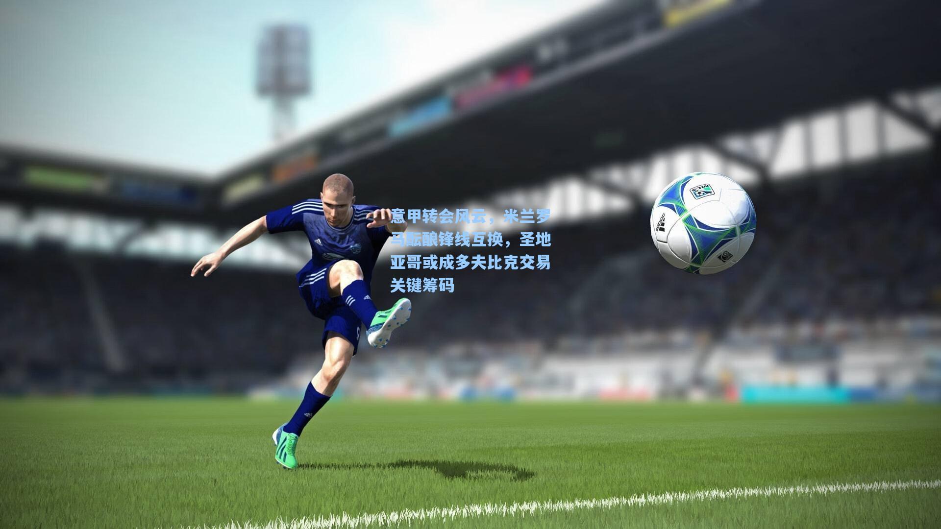 意甲转会风云，米兰罗马酝酿锋线互换，圣地亚哥或成多夫比克交易关键筹码