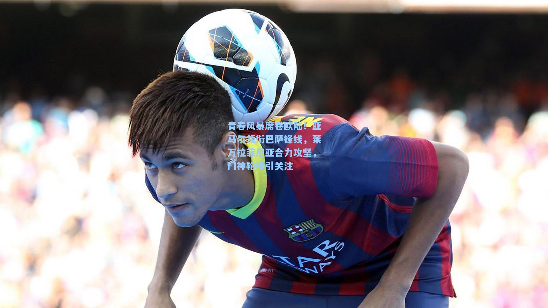 青春风暴席卷欧陆!亚马尔领衔巴萨锋线,莱万拉菲尼亚合力攻坚,门神轮换引关注
